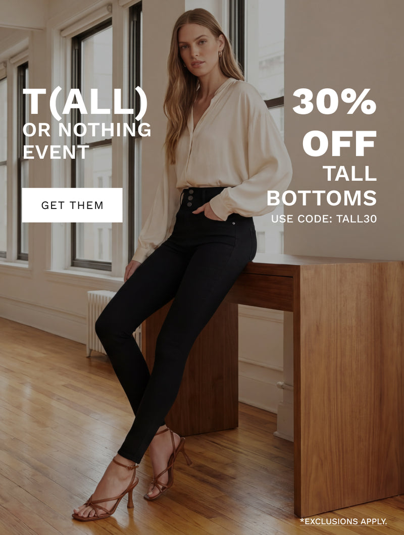 H: T(all) or Nothing Event 

SH: 30% off tall bottoms 

use code: TALL30 

B: The rise is right. The length commits. These are not bottoms that play games. 

CTA: GET THEM 

*Exclusions apply. 