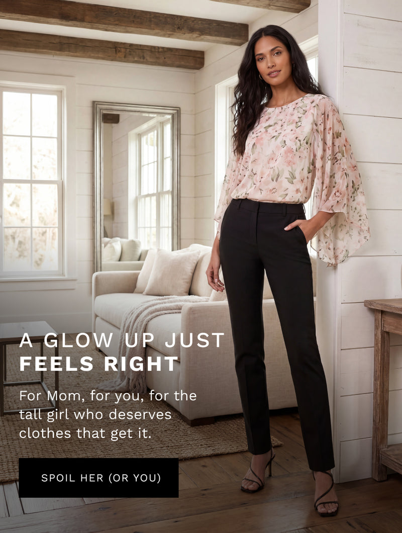 H: A Glow Up Just Feels Right 

SH: For Mom, for you, for the tall girl who deserves clothes that get it. 

CTA: SPOIL HER (OR YOU) 