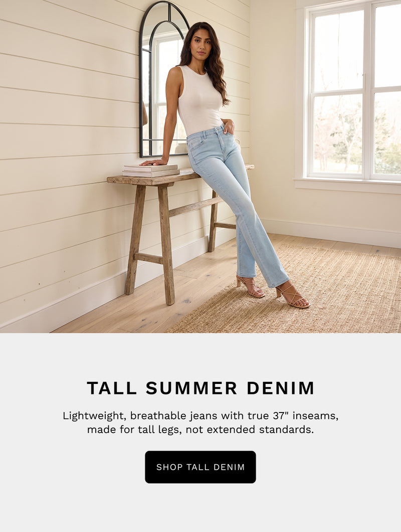 H: Tall Summer Denim 

B: Lightweight, breathable jeans with true 37" inseams, made for tall legs, not extended standards. 

CTA: SHOP TALL DENIM 