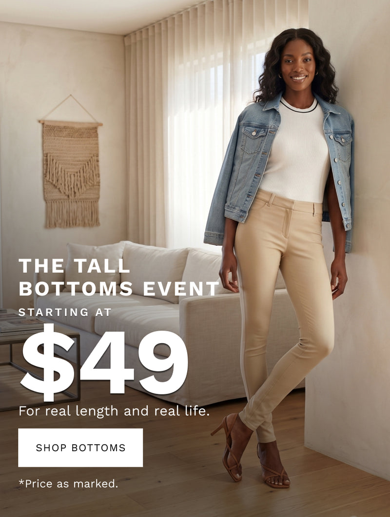 H: The Tall Bottoms Event 

SH: Starting at $49 

B: For real length and real life. 

CTA: SHOP BOTTOMS 

*Price as marked. 