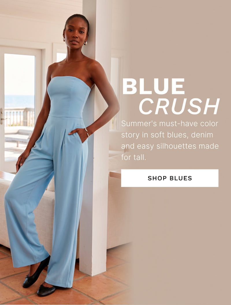 H: Blue Crush 

B: Summer’s must-have color story in soft blues, denim, and easy silhouettes made to flatter taller frames with confidence. 

CTA: SHOP BLUES 