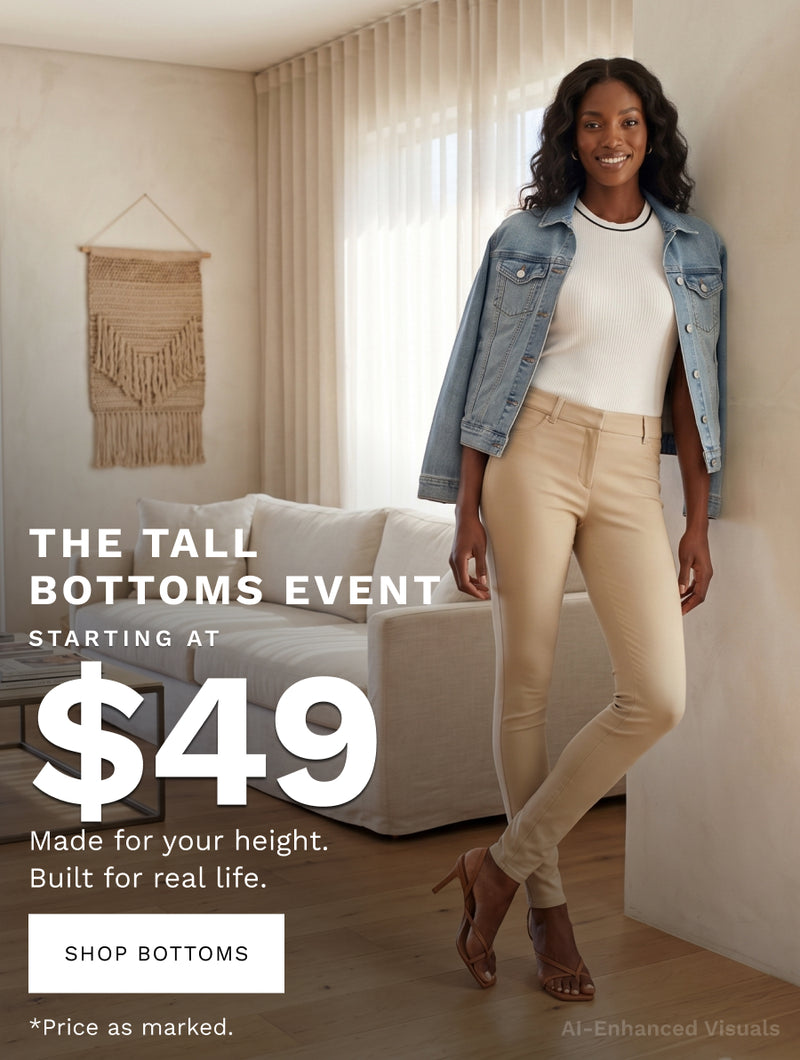 H: The Tall Bottoms Event 
SH: Starting at $49 
B: Real length. Real fit. No compromises. 
CTA: SHOP NOW 
*Price as marked. 

Ai-enhanced visual* 