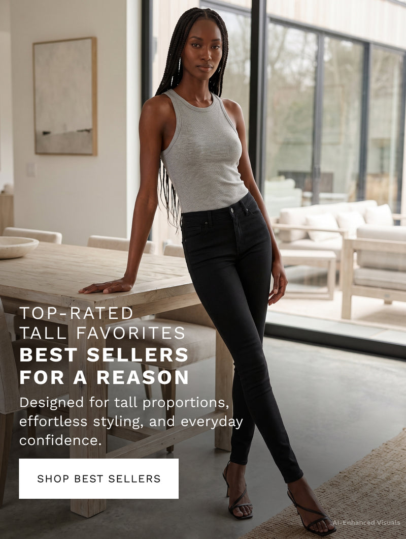 H: Top-Rated Tall Favorites 

SH: Best sellers for a reason 

B: Designed for taller proportions, effortless styling, and everyday confidence. 

CTA: SHOP BEST SELLERS