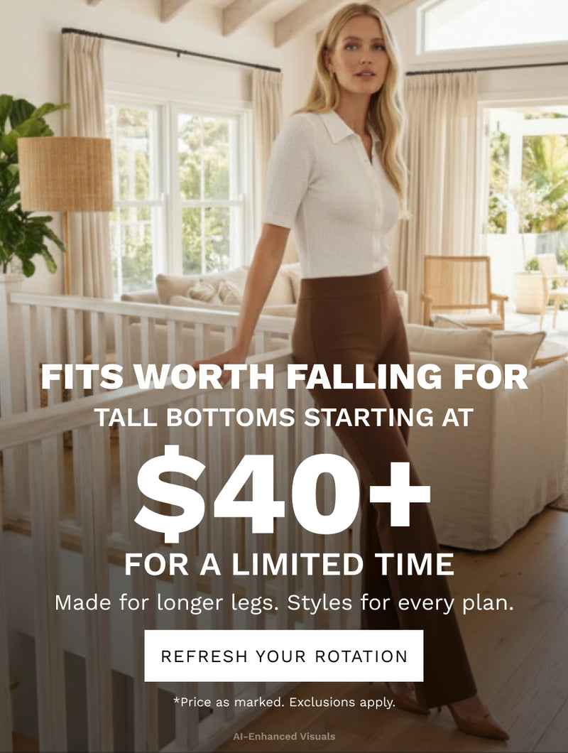 H: Fits Worth Falling For

SH: Tall bottoms starting at $40+ -  For a limited time.

B: Made for longer legs. Styles for every plan.

CTA: REFRESH YOUR ROTATION

*Price as marked. Exclusions apply.